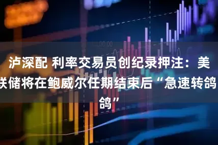 泸深配 利率交易员创纪录押注：美联储将在鲍威尔任期结束后“急速转鸽”