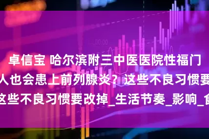 卓信宝 哈尔滨附三中医医院性福门诊：为什么年轻人也会患上前列腺炎？这些不良习惯要改掉_生活节奏_影响_食物
