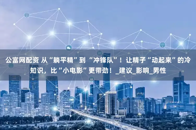 公富网配资 从“躺平精”到 “冲锋队”！让精子“动起来”的冷知识，比“小电影”更带劲！_建议_影响_男性