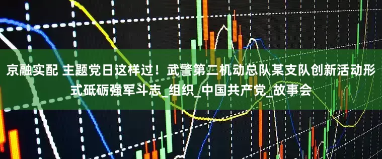 京融实配 主题党日这样过！武警第二机动总队某支队创新活动形式砥砺强军斗志_组织_中国共产党_故事会