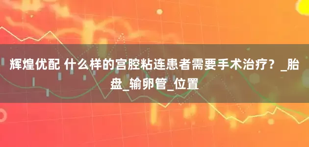 辉煌优配 什么样的宫腔粘连患者需要手术治疗？_胎盘_输卵管_位置