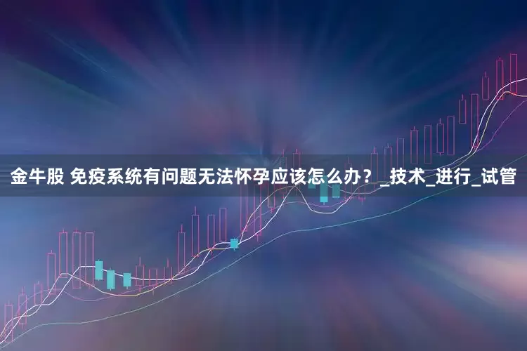 金牛股 免疫系统有问题无法怀孕应该怎么办？_技术_进行_试管