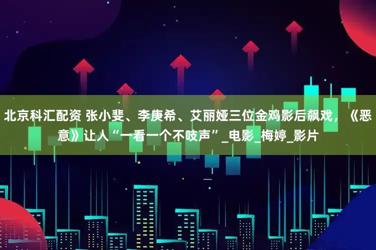 北京科汇配资 张小斐、李庚希、艾丽娅三位金鸡影后飙戏，《恶意》让人“一看一个不吱声”_电影_梅婷_影片