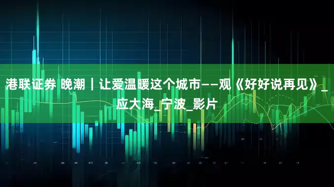 港联证券 晚潮｜让爱温暖这个城市——观《好好说再见》_应大海_宁波_影片