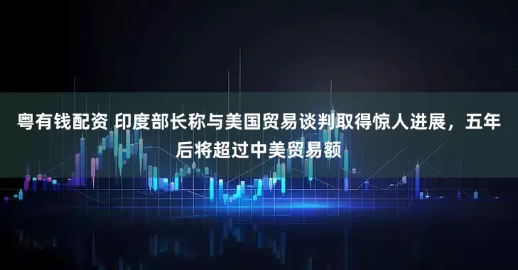 粤有钱配资 印度部长称与美国贸易谈判取得惊人进展，五年后将超过中美贸易额