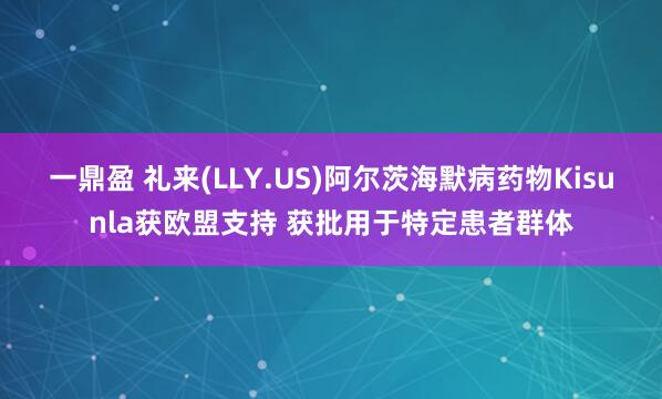 一鼎盈 礼来(LLY.US)阿尔茨海默病药物Kisunla获欧盟支持 获批用于特定患者群体