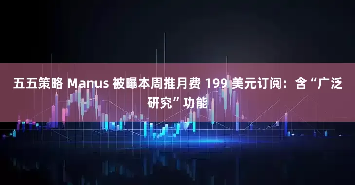 五五策略 Manus 被曝本周推月费 199 美元订阅：含“广泛研究”功能