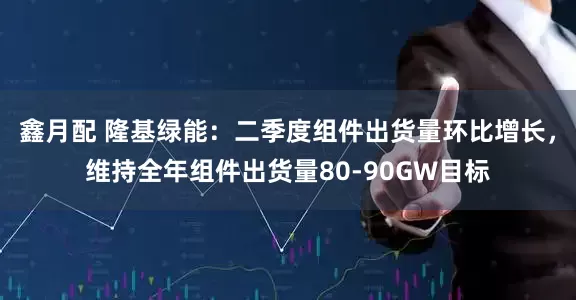 鑫月配 隆基绿能：二季度组件出货量环比增长，维持全年组件出货量80-90GW目标