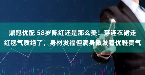 鼎冠优配 58岁陈红还是那么美！穿连衣裙走红毯气质绝了，身材发福但满身散发着优雅贵气