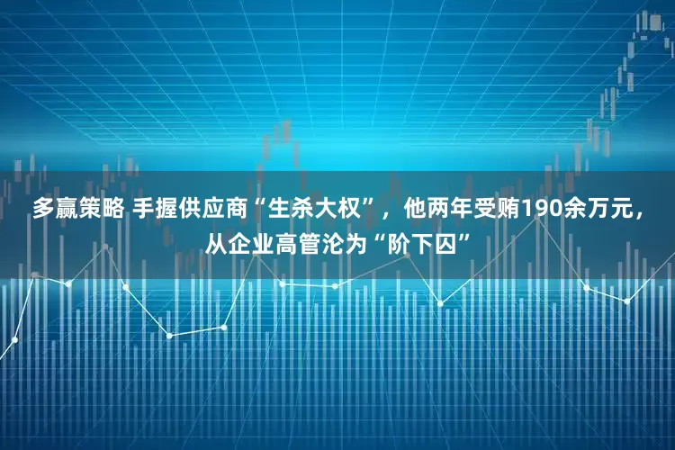 多赢策略 手握供应商“生杀大权”，他两年受贿190余万元，从企业高管沦为“阶下囚”
