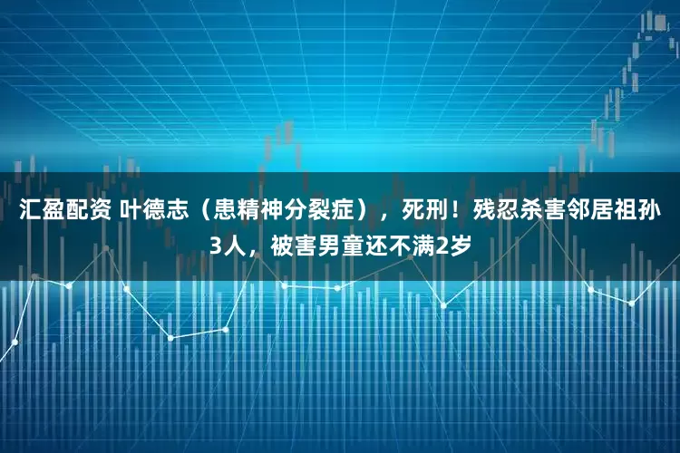 汇盈配资 叶德志（患精神分裂症），死刑！残忍杀害邻居祖孙3人，被害男童还不满2岁