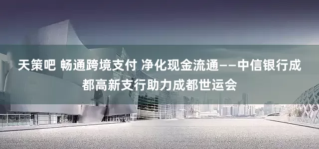天策吧 畅通跨境支付 净化现金流通——中信银行成都高新支行助力成都世运会