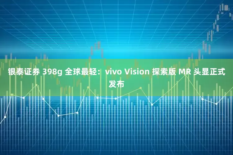 银泰证券 398g 全球最轻：vivo Vision 探索版 MR 头显正式发布