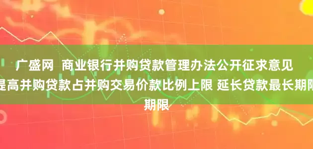 广盛网  商业银行并购贷款管理办法公开征求意见 提高并购贷款占并购交易价款比例上限 延长贷款最长期限