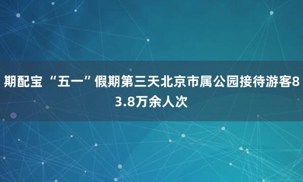 期配宝 “五一”假期第三天北京市属公园接待游客83.8万余人次