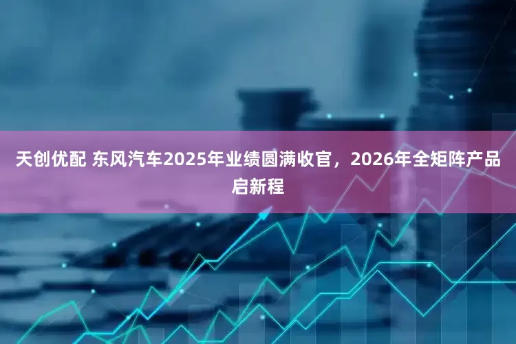 天创优配 东风汽车2025年业绩圆满收官，2026年全矩阵产品启新程