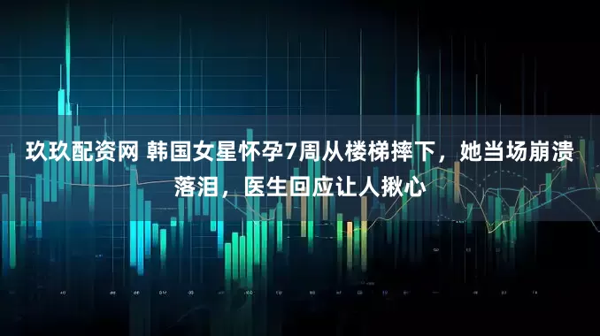 玖玖配资网 韩国女星怀孕7周从楼梯摔下，她当场崩溃落泪，医生回应让人揪心