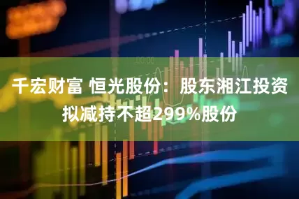 千宏财富 恒光股份：股东湘江投资拟减持不超299%股份
