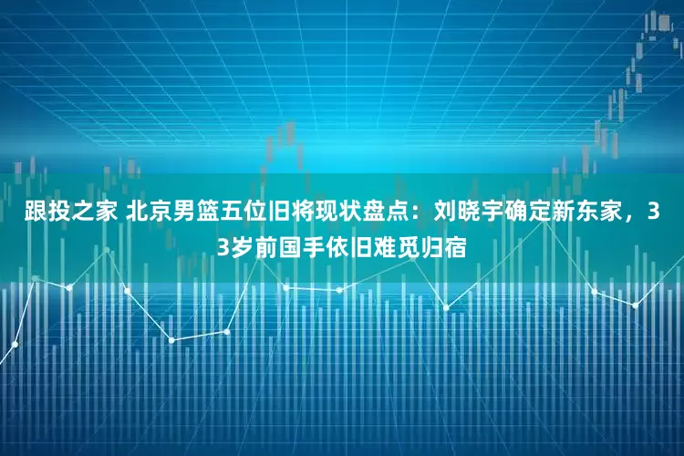 跟投之家 北京男篮五位旧将现状盘点：刘晓宇确定新东家，33岁前国手依旧难觅归宿