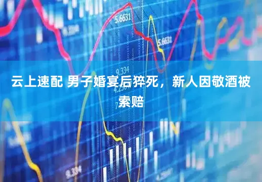 云上速配 男子婚宴后猝死，新人因敬酒被索赔