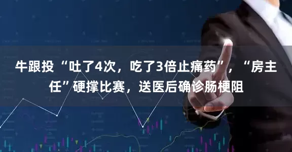 牛跟投 “吐了4次，吃了3倍止痛药”，“房主任”硬撑比赛，送医后确诊肠梗阻