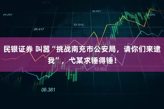 民银证券 叫嚣“挑战南充市公安局，请你们来逮我”，弋某求锤得锤！