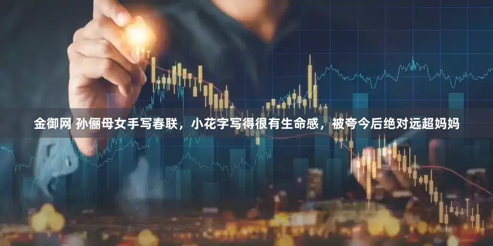 金御网 孙俪母女手写春联，小花字写得很有生命感，被夸今后绝对远超妈妈
